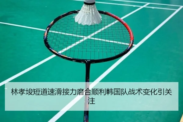 林孝埈短道速滑接力磨合顺利韩国队战术变化引关注